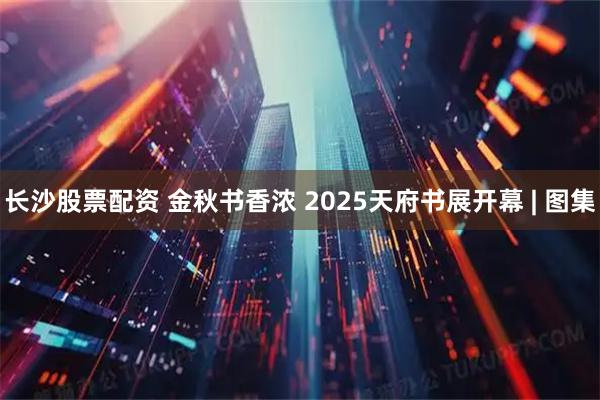 长沙股票配资 金秋书香浓 2025天府书展开幕 | 图集