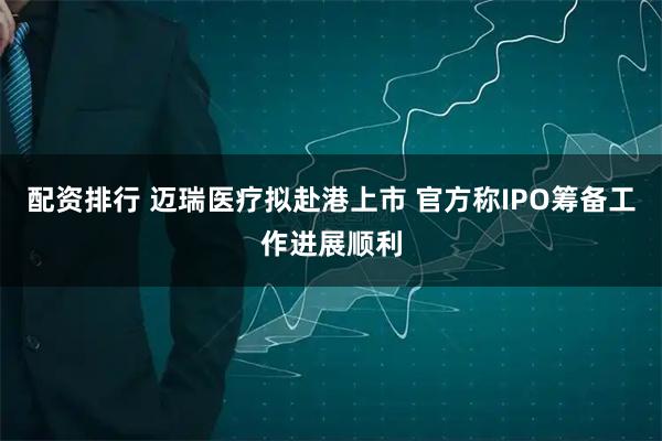 配资排行 迈瑞医疗拟赴港上市 官方称IPO筹备工作进展顺利