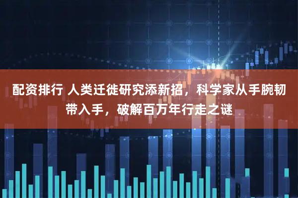 配资排行 人类迁徙研究添新招，科学家从手腕韧带入手，破解百万年行走之谜