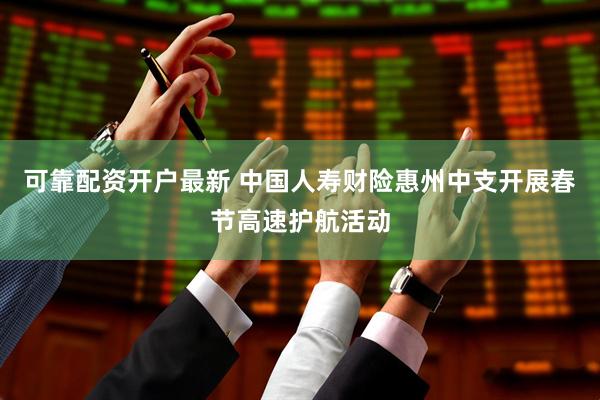 可靠配资开户最新 中国人寿财险惠州中支开展春节高速护航活动