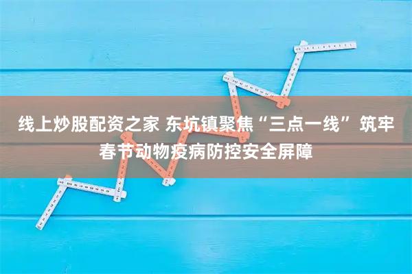 线上炒股配资之家 东坑镇聚焦“三点一线” 筑牢春节动物疫病防控安全屏障